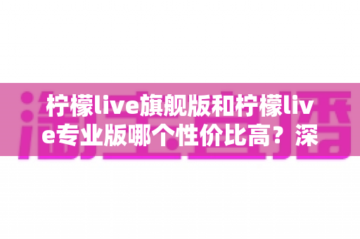 柠檬live旗舰版和柠檬live专业版哪个性价比高？深度对比测评帮你选对版本