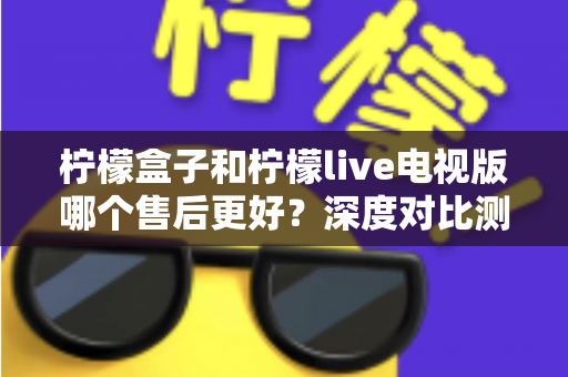 柠檬盒子和柠檬live电视版哪个售后更好?深度对比测评帮你选对不踩坑 柠檬盒子和柠檬live电视版哪个售后更好?深度对比测评帮你选对不踩坑