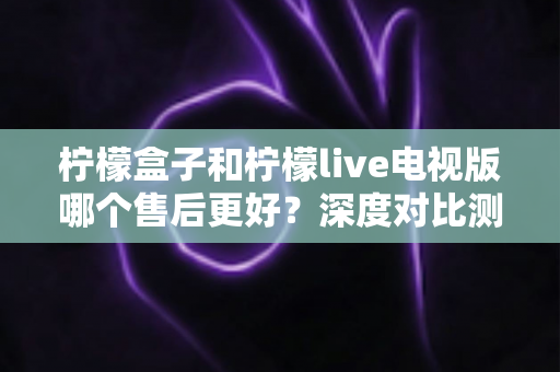 柠檬盒子和柠檬live电视版哪个售后更好？深度对比测评帮你选对不踩坑