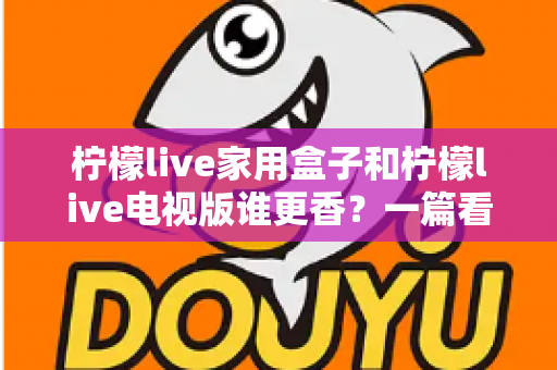 柠檬live家用盒子和柠檬live电视版谁更香?一篇看懂差异的深度对比测评与选购指南 柠檬live家用盒子和柠檬live电视版谁更香?一篇看懂差异的深度对比测评与选购指南