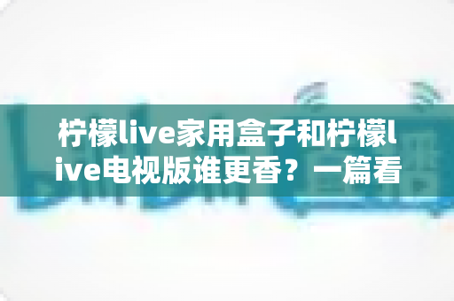 柠檬live家用盒子和柠檬live电视版谁更香？一篇看懂差异的深度对比测评与选购指南