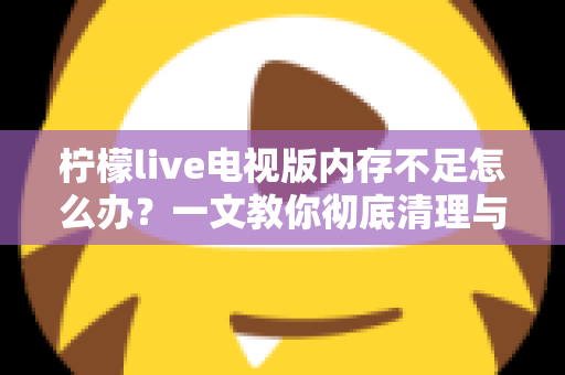 柠檬live电视版内存不足怎么办？一文教你彻底清理与优化，让电视流畅如新