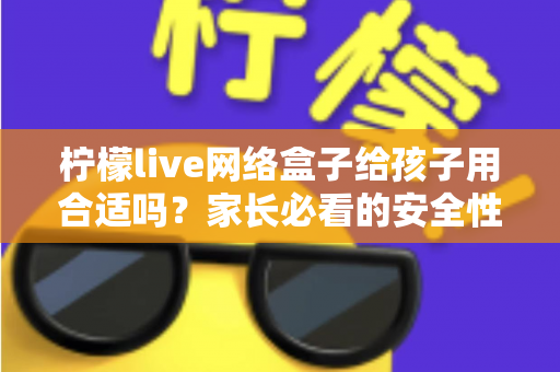 柠檬live网络盒子给孩子用合适吗？家长必看的安全性分析与实用指南