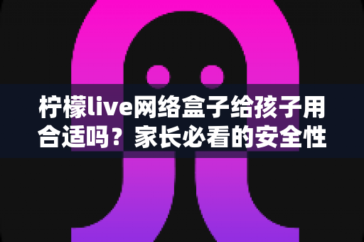 柠檬live网络盒子给孩子用合适吗？家长必看的安全性分析与实用指南