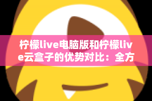 柠檬live电脑版和柠檬live云盒子的优势对比：全方位解析帮你选对观影利器