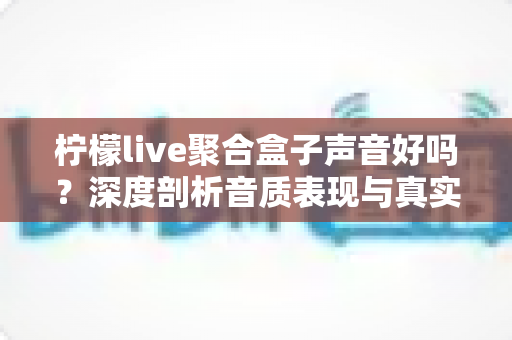 柠檬live聚合盒子声音好吗？深度剖析音质表现与真实使用体验全指南