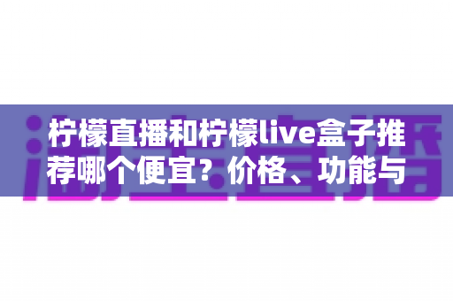 柠檬直播和柠檬live盒子推荐哪个便宜？价格、功能与使用体验全方位对比指南