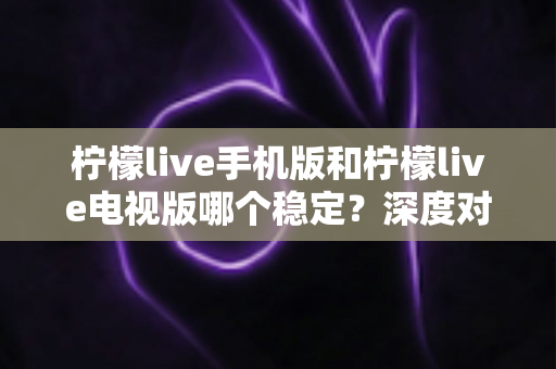 柠檬live手机版和柠檬live电视版哪个稳定?深度对比分析与使用建议 柠檬live手机版和柠檬live电视版哪个稳定?深度对比分析与使用建议