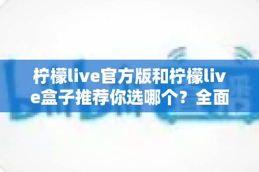柠檬live官方版和柠檬live盒子推荐你选哪个？全面对比解析助你做出最佳选择