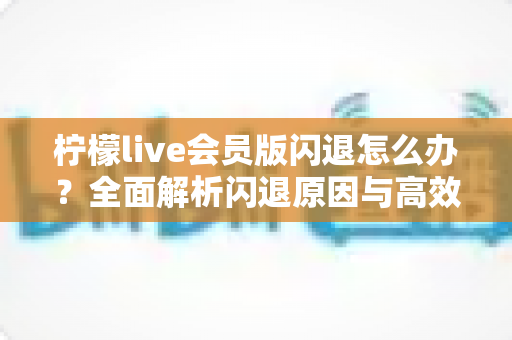 柠檬live会员版闪退怎么办？全面解析闪退原因与高效解决方法指南