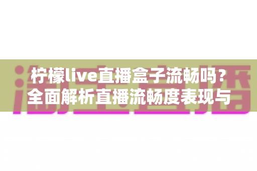 柠檬live直播盒子流畅吗？全面解析直播流畅度表现与实用优化技巧指南