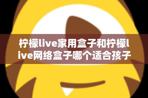 柠檬live家用盒子和柠檬live网络盒子哪个适合孩子？家长必看的深度对比与选购指南