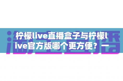 柠檬live直播盒子与柠檬live官方版哪个更方便？一站式对比解析，帮你选出最适合的直播观看方案