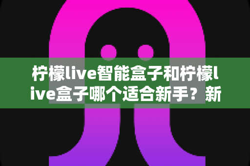 柠檬live智能盒子和柠檬live盒子哪个适合新手？新手必看的选购指南与深度对比