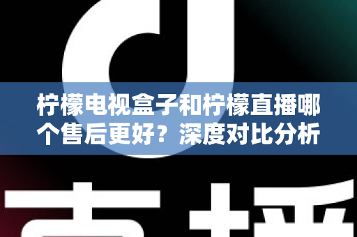 柠檬电视盒子和柠檬直播哪个售后更好？深度对比分析帮你做出明智选择