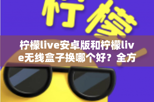 柠檬live安卓版和柠檬live无线盒子换哪个好?全方位对比解析与实用选购指南 柠檬live安卓版和柠檬live无线盒子换哪个好?全方位对比解析与实用选购指南