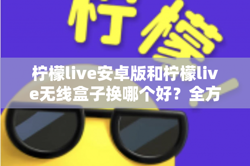 柠檬live安卓版和柠檬live无线盒子换哪个好？全方位对比解析与实用选购指南