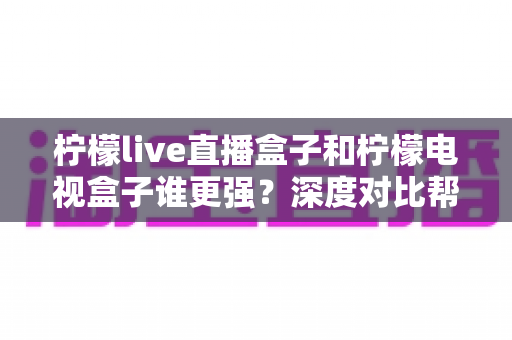柠檬live直播盒子和柠檬电视盒子谁更强?深度对比帮你选出最适合客厅的那一款 柠檬live直播盒子和柠檬电视盒子谁更强?深度对比帮你选出最适合客厅的那一款