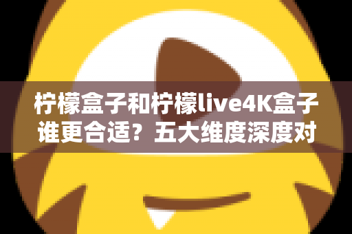 柠檬盒子和柠檬live4K盒子谁更合适？五大维度深度对比，帮你选对不花冤枉钱