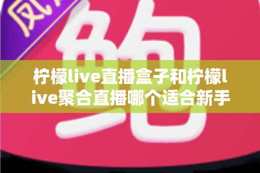 柠檬live直播盒子和柠檬live聚合直播哪个适合新手?零基础入门必看的深度对比指南 柠檬live直播盒子和柠檬live聚合直播哪个适合新手?零基础入门必看的深度对比指南