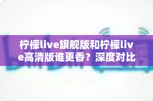 柠檬live旗舰版和柠檬live高清版谁更香？深度对比解析帮你选对版本不踩坑