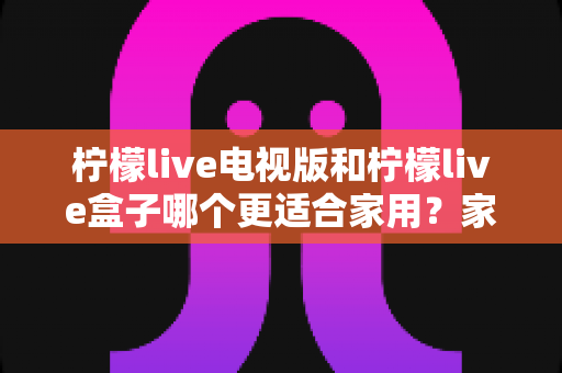 柠檬live电视版和柠檬live盒子哪个更适合家用?家庭观影选择全解析 柠檬live电视版和柠檬live盒子哪个更适合家用?家庭观影选择全解析