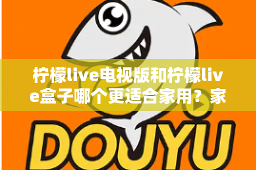 柠檬live电视版和柠檬live盒子哪个更适合家用?家庭观影选择全解析 柠檬live电视版和柠檬live盒子哪个更适合家用?家庭观影选择全解析