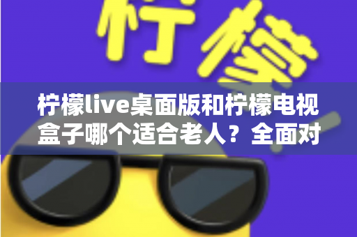 柠檬live桌面版和柠檬电视盒子哪个适合老人?全面对比助您轻松选购 柠檬live桌面版和柠檬电视盒子哪个适合老人?全面对比助您轻松选购