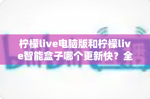 柠檬live电脑版和柠檬live智能盒子哪个更新快？全面对比解析与选择指南