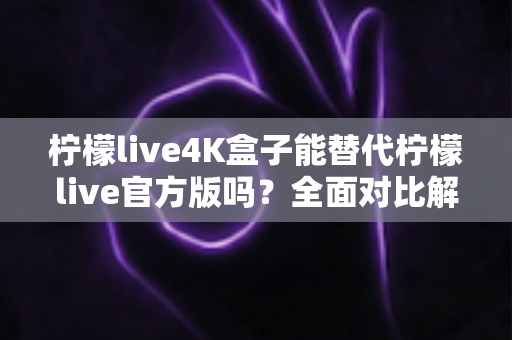 柠檬live4K盒子能替代柠檬live官方版吗？全面对比解析与选购深度指南
