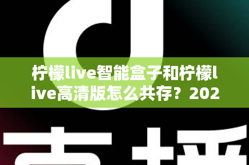柠檬live智能盒子和柠檬live高清版怎么共存？2025年最全安装攻略与实用技巧全解析