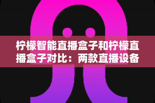 柠檬智能直播盒子和柠檬直播盒子对比：两款直播设备深度解析与选购指南