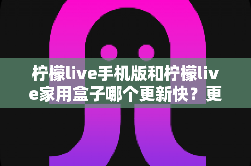 柠檬live手机版和柠檬live家用盒子哪个更新快？更新频率与使用体验全面解析