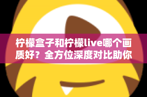 柠檬盒子和柠檬live哪个画质好？全方位深度对比助你选出高清观影首选