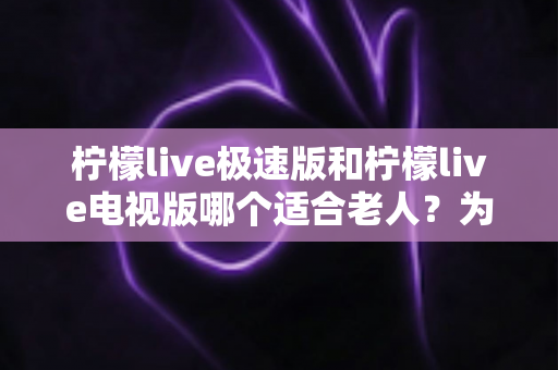 柠檬live极速版和柠檬live电视版哪个适合老人？为爸妈选对观影工具的完整指南