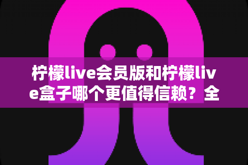 柠檬live会员版和柠檬live盒子哪个更值得信赖？全方位深度对比评测，帮你选对不踩坑