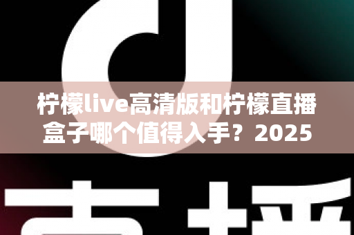柠檬live高清版和柠檬直播盒子哪个值得入手？2025年最新深度对比评测帮你避坑选对