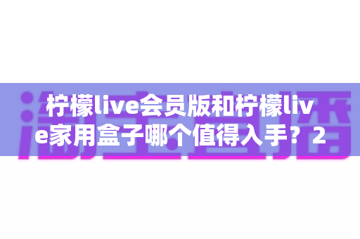 柠檬live会员版和柠檬live家用盒子哪个值得入手？2024年最全选购对比指南，看完不踩坑！