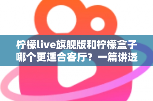 柠檬live旗舰版和柠檬盒子哪个更适合客厅？一篇讲透家庭影音选择的深度对比