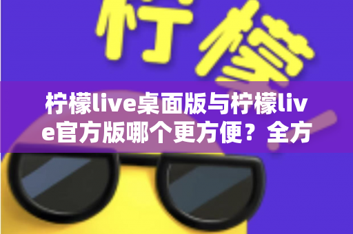 柠檬live桌面版与柠檬live官方版哪个更方便？全方位深度对比解析，帮你轻松选出最适合自己的版本