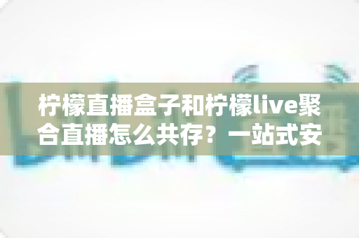 柠檬直播盒子和柠檬live聚合直播怎么共存？一站式安装配置与优化全攻略