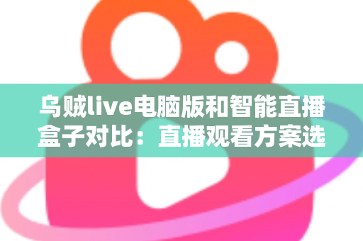 乌贼live电脑版和智能直播盒子对比：直播观看方案选购全指南，帮你找到最适合自己的工具