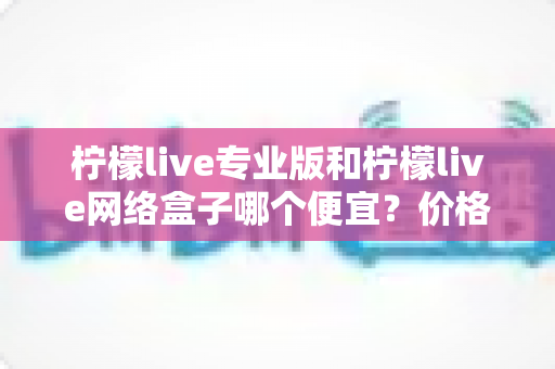柠檬live专业版和柠檬live网络盒子哪个便宜?价格对比与选购全指南 柠檬live专业版和柠檬live网络盒子哪个便宜?价格对比与选购全指南