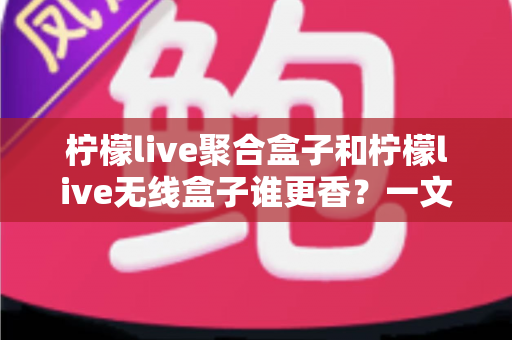 柠檬live聚合盒子和柠檬live无线盒子谁更香？一文看懂差异，选对不踩坑