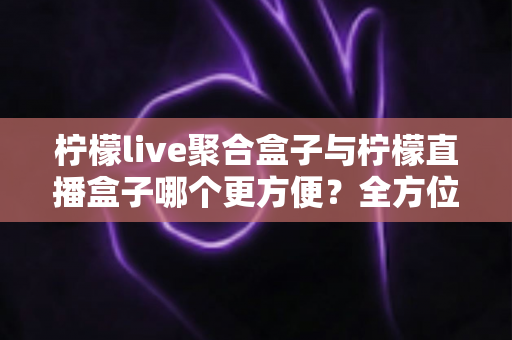 柠檬live聚合盒子与柠檬直播盒子哪个更方便？全方位对比评测助你轻松选购
