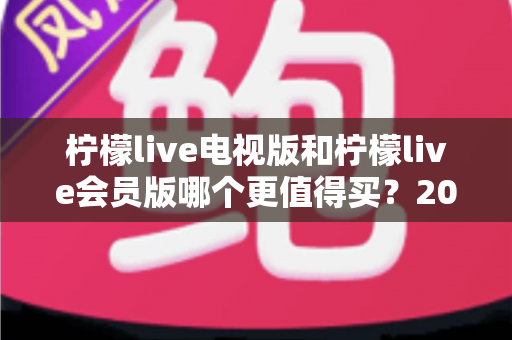 柠檬live电视版和柠檬live会员版哪个更值得买？2025年超全对比评测与选购避坑指南