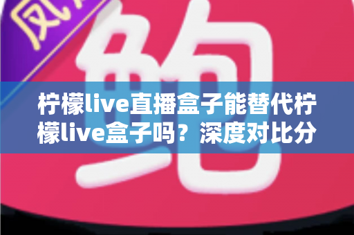 柠檬live直播盒子能替代柠檬live盒子吗?深度对比分析与选购指南全解析 柠檬live直播盒子能替代柠檬live盒子吗?深度对比分析与选购指南全解析