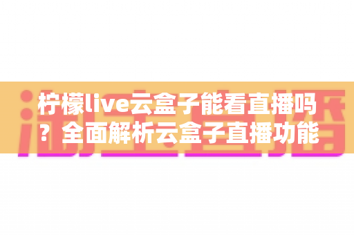 柠檬live云盒子能看直播吗？全面解析云盒子直播功能、使用步骤与避坑指南