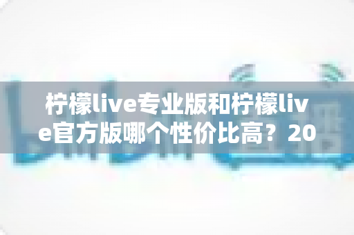 柠檬live专业版和柠檬live官方版哪个性价比高？2025最新版本功能与价格深度对比全解析