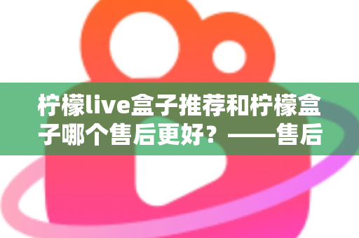 柠檬live盒子推荐和柠檬盒子哪个售后更好？——售后服务全方位深度对比与选购指南